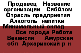 Продавец › Название организации ­ СибАтом › Отрасль предприятия ­ Алкоголь, напитки › Минимальный оклад ­ 16 000 - Все города Работа » Вакансии   . Амурская обл.,Архаринский р-н